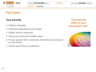 Your benefits Clearer message Improved appearance and image Higher level of response  Gives your document added value Fewer queries from customers, therefore less pressure on call centre Faster payments by customers Full Colour “ Increase the effect of your transaction mail” Benefits In practice 