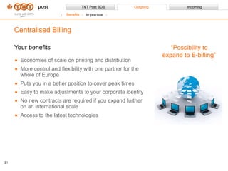 Your benefits Economies of scale on printing and distribution More control and flexibility with one partner for the whole of Europe Puts you in a better position to cover peak times Easy to make adjustments to your corporate identity No new contracts are required if you expand further on an international scale Access to the latest technologies Centralised Billing “ Possibility to expand to E-billing” Benefits In practice 