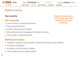 Your benefits Cost advantages Cost savings on printed documents Fewer payment errors Shorter actual payment period More efficient cash management & fewer reminders Fewer calls in response to bills Marketing advantages Targeted customer communication using click-through to your website Customer satisfaction Innovative communication medium Cross-selling and up-selling support Digital Invoicing “ Digital Invoicing means cost savings and more convenience for your customers” How it works Benefits Why TNT Post In practice Customers 