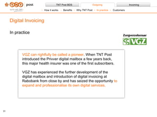 In practice Digital Invoicing VGZ can rightfully be called a pioneer . When TNT Post introduced the Privver digital mailbox a few years back, this major health insurer was one of the first subscribers.  VGZ has experienced the further development of the digital mailbox and introduction of digital invoicing at Rabobank from close by and has seized the opportunity  to expand and professionalise its own digital services.  How it works Benefits Why TNT Post In practice Customers 