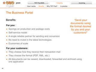 Benefits For you: Savings on production and postage costs Self-service model  A single reliable partner for sending and conversion No need to invest in the latest technologies Economies of scale For your customers: They choose how they receive their transaction mail They choose the format (PDF, XML, etc.) All documents can be viewed, downloaded, forwarded and archived using one application The Business Portal “ Send your documents using the format desired by you and your customers!” How it works Benefits Why TNT Post?  In practice 