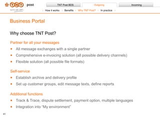 Why choose TNT Post? Business Portal Partner for all your messages All message exchanges with a single partner Comprehensive e-invoicing solution (all possible delivery channels)  Flexible solution (all possible file formats)  Self-service  Establish archive and delivery profile Set up customer groups, edit message texts, define reports Additional functions Track & Trace, dispute settlement, payment option, multiple languages Integration into “My environment” How it works Benefits Why TNT Post?  In practice 