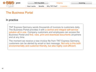 In practice TNT Express Germany sends thousands of invoices to customers daily. The Business Portal provides it with  a central and integral self-service solution all in one.  Company customers and employees can access the Business Portal and  find, view, print and download documents  anywhere and at any time.  The moment we receive a new invoice file from TNT Express Germany, customers can be alerted by email or text message.  Not only is this both environmentally and customer-friendly, but also highly cost-efficient. The Business Portal How it works Benefits Why TNT Post?  In practice 