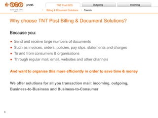 Because you: Send and receive large numbers of documents Such as invoices, orders, policies, pay slips, statements and charges To and from consumers & organisations  Through regular mail, email, websites and other channels And want to organise this more efficiently in order to save time & money We offer solutions for all you transaction mail: incoming, outgoing, Business-to-Businessand Business-to-Consumer Why choose TNT Post Billing & Document Solutions? Billing & Document Solutions Trends 