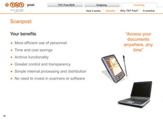 Your benefits More efficient use of personnel Time and cost savings Archive functionality Greater control and transparency Simple internal processing and distribution No need to invest in scanners or software Scanpost Benefits How it works Why TNT Post? In practice “ Access your documents anywhere, any time” 