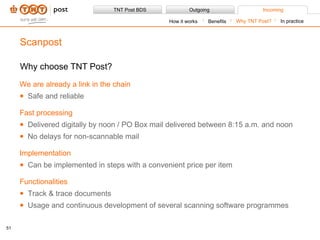 Why choose TNT Post? We are already a link in the chain Safe and reliable Fast processing Delivered digitally by noon / PO Box mail delivered between 8:15 a.m. and noon  No delays for non-scannable mail Implementation Can be implemented in steps with a convenient price per item Functionalities Track & trace documents Usage and continuous development of several scanning software programmes Scanpost Benefits How it works Why TNT Post? In practice 