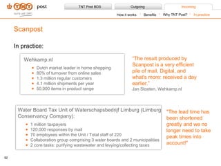 In practice: Scanpost Benefits How it works Why TNT Post? In practice Wehkamp.nl Dutch market leader in home shopping 80% of turnover from online sales 1.3 million regular customers 4.1 million shipments per year 50,000 items in product range “ The result produced by Scanpost is a very efficient pile of mail. Digital, and what's more: received a day earlier.” Jan Stoeten, Wehkamp.nl Water Board Tax Unit of Waterschapsbedrijf Limburg (Limburg Conservancy Company):  1 million taxpayers 120,000 responses by mail 70 employees within the Unit / Total staff of 220 Collaboration group comprising 3 water boards and 2 municipalities 2 core tasks: purifying wastewater and levying/collecting taxes &quot;The lead time has been shortened greatly and we no longer need to take peak times into account!&quot; 
