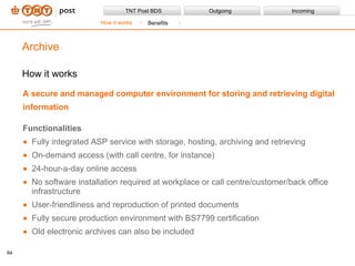How it works A secure and managed computer environment for storing and retrieving digital information Functionalities Fully integrated ASP service with storage, hosting, archiving and retrieving On-demand access (with call centre, for instance) 24-hour-a-day online access No software installation required at workplace or call centre/customer/back office infrastructure User-friendliness and reproduction of printed documents Fully secure production environment with BS7799 certification Old electronic archives can also be included Archive How it works Benefits 
