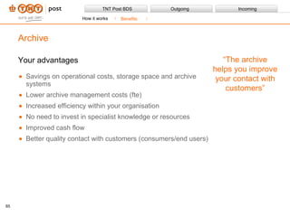 Your advantages Savings on operational costs, storage space and archive systems Lower archive management costs (fte) Increased efficiency within your organisation No need to invest in specialist knowledge or resources Improved cash flow Better quality contact with customers (consumers/end users) Archive “ The archive helps you improve your contact with customers” How it works Benefits 