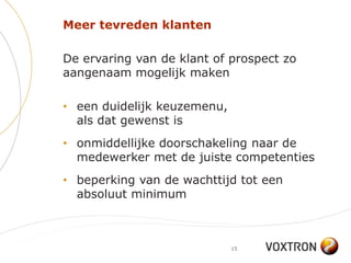 Meer tevreden klanten

De ervaring van de klant of prospect zo
aangenaam mogelijk maken

• een duidelijk keuzemenu,
  als dat gewenst is
• onmiddellijke doorschakeling naar de
  medewerker met de juiste competenties
• beperking van de wachttijd tot een
  absoluut minimum



                             15
 