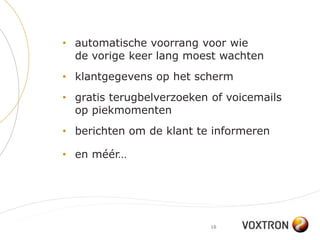 • automatische voorrang voor wie
  de vorige keer lang moest wachten
• klantgegevens op het scherm
• gratis terugbelverzoeken of voicemails
  op piekmomenten
• berichten om de klant te informeren

• en méér…




                           16
 
