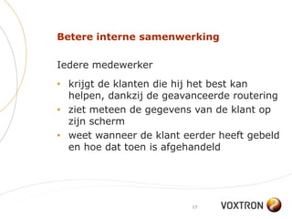 Betere interne samenwerking

Iedere medewerker
• krijgt de klanten die hij het best kan
  helpen, dankzij de geavanceerde routering
• ziet meteen de gegevens van de klant op
  zijn scherm
• weet wanneer de klant eerder heeft gebeld
  en hoe dat toen is afgehandeld




                          17
 