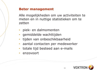 Beter management
Alle mogelijkheden om uw activiteiten te
meten en in nuttige statistieken om te
zetten

•   piek- en dalmomenten
•   gemiddelde wachttijden
•   tijden van onbeschikbaarheid
•   aantal contacten per medewerker
•   totale tijd besteed aan e-mails
•   enzovoort



                           20
 