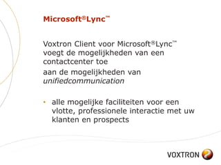 Microsoft®Lync™


Voxtron Client voor Microsoft®Lync™
voegt de mogelijkheden van een
contactcenter toe
aan de mogelijkheden van
unifiedcommunication

• alle mogelijke faciliteiten voor een
  vlotte, professionele interactie met uw
  klanten en prospects
 