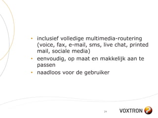 • inclusief volledige multimedia-routering
  (voice, fax, e-mail, sms, live chat, printed
  mail, sociale media)
• eenvoudig, op maat en makkelijk aan te
  passen
• naadloos voor de gebruiker




                            24
 