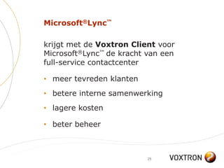 Microsoft®Lync™

krijgt met de Voxtron Client voor
Microsoft®Lync™ de kracht van een
full-service contactcenter

• meer tevreden klanten
• betere interne samenwerking
• lagere kosten

• beter beheer



                          25
 