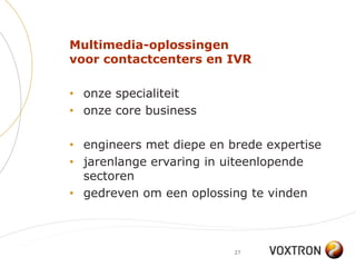 Multimedia-oplossingen
voor contactcenters en IVR

• onze specialiteit
• onze core business

• engineers met diepe en brede expertise
• jarenlange ervaring in uiteenlopende
  sectoren
• gedreven om een oplossing te vinden



                          27
 