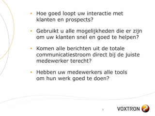 • Hoe goed loopt uw interactie met
  klanten en prospects?

• Gebruikt u alle mogelijkheden die er zijn
  om uw klanten snel en goed te helpen?

• Komen alle berichten uit de totale
  communicatiestroom direct bij de juiste
  medewerker terecht?

• Hebben uw medewerkers alle tools
  om hun werk goed te doen?




                           3
 