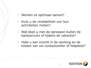 • Werken ze optimaal samen?

• Kunt u de rendabiliteit van hun
  activiteiten meten?

• Wat doet u met de oproepen buiten de
  kantooruren of tijdens de vakantie?

• Hebt u een inzicht in de werking en de
  kosten van uw contactcenter of helpdesk?




                           4
 
