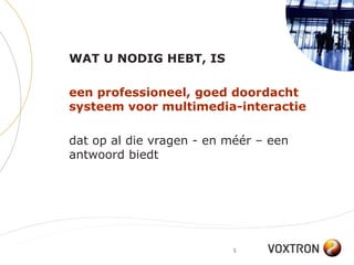 WAT U NODIG HEBT, IS

een professioneel, goed doordacht
systeem voor multimedia-interactie

dat op al die vragen - en méér – een
antwoord biedt




                          5
 