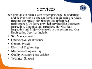 Services We provide our clients with expert personnel to undertake and deliver both on-site and remote engineering services, meeting their needs for planned and unplanned maintenance. We have provided services like Borescope Inspection, Combustion Inspection, Hot Gas Path Inspection and Major Overhauls to our customers.  Our Engineering Services Include: Site Management Operation & Maintenance Control System Electrical Engineering Mechanical Engineering Quality Assurance and Advise Technical Support 