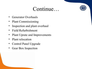 Continue… Generator Overhauls Plant Commissioning Inspection and plant overhaul Field Refurbishment  Plant Uprate and Improvements Plant relocation  Control Panel Upgrade Gear Box Inspection 