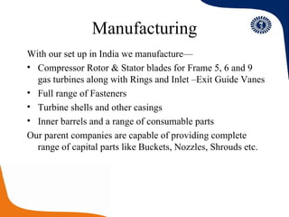 Manufacturing With our set up in India we manufacture— Compressor Rotor & Stator blades for Frame 5, 6 and 9 gas turbines along with Rings and Inlet –Exit Guide Vanes Full range of Fasteners Turbine shells and other casings Inner barrels and a range of consumable parts Our parent companies are capable of providing complete range of capital parts like Buckets, Nozzles, Shrouds etc. 