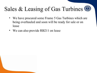 Sales & Leasing of Gas Turbines We have procured some Frame 5 Gas Turbines which are being overhauled and soon will be ready for sale or on lease We can also provide RB211 on lease 