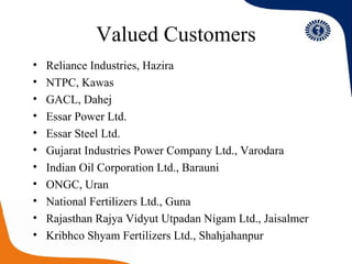 Valued Customers Reliance Industries, Hazira NTPC, Kawas GACL, Dahej Essar Power Ltd. Essar Steel Ltd. Gujarat Industries Power Company Ltd., Varodara Indian Oil Corporation Ltd., Barauni ONGC, Uran National Fertilizers Ltd., Guna Rajasthan Rajya Vidyut Utpadan Nigam Ltd., Jaisalmer Kribhco Shyam Fertilizers Ltd., Shahjahanpur 