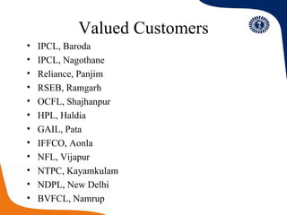 Valued Customers IPCL, Baroda IPCL, Nagothane Reliance, Panjim RSEB, Ramgarh OCFL, Shajhanpur HPL, Haldia GAIL, Pata IFFCO, Aonla NFL, Vijapur NTPC, Kayamkulam NDPL, New Delhi BVFCL, Namrup I 