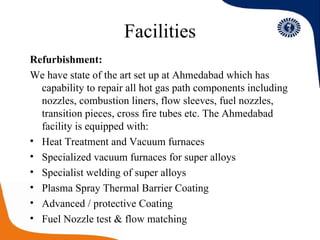 Facilities Refurbishment: We have state of the art set up at Ahmedabad which has capability to repair all hot gas path components including nozzles, combustion liners, flow sleeves, fuel nozzles, transition pieces, cross fire tubes etc. The Ahmedabad facility is equipped with: Heat Treatment and Vacuum furnaces Specialized vacuum furnaces for super alloys Specialist welding of super alloys Plasma Spray Thermal Barrier Coating Advanced / protective Coating Fuel Nozzle test & flow matching  