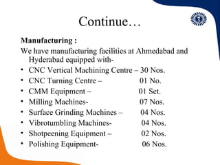 Continue… Manufacturing : We have manufacturing facilities at Ahmedabad and Hyderabad equipped with- CNC Vertical Machining Centre – 30 Nos. CNC Turning Centre –  01 No. CMM Equipment –  01 Set. Milling Machines-  07 Nos. Surface Grinding Machines –  04 Nos. Vibrotumbling Machines-  04 Nos. Shotpeening Equipment –  02 Nos. Polishing Equipment-  06 Nos. 
