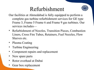 Refurbishment Our facilities at Ahmedabad is fully equipped to perform a complete gas turbine refurbishment services for GE type Frame 3, Frame 5 Frame 6 and Frame 9 gas turbines. Our services includes— Refurbishment of Nozzles, Transition Pieces, Combustion Liners, Cross Fire Tubes, Retainers, Fuel Nozzles, Flow Sleeves etc. Plasma Coating Turbine Engineering  Component repairs and replacement New spare parts Rotor overhaul at Dubai Gear box replacement 