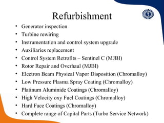 Refurbishment Generator inspection Turbine rewiring  Instrumentation and control system upgrade Auxiliaries replacement Control System Retrofits – Sentinel C (MJBI) Rotor Repair and Overhaul (MJBI) Electron Beam Physical Vapor Disposition (Chromalloy) Low Pressure Plasma Spray Coating (Chromalloy) Platinum Aluminide Coatings (Chromalloy) High Velocity oxy Fuel Coatings (Chromalloy) Hard Face Coatings (Chromalloy) Complete range of Capital Parts (Turbo Service Network) 
