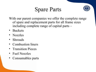 Spare Parts With our parent companies we offer the complete range of spare and replacement parts for all frame sizes including complete range of capital parts – Buckets Nozzles  Shrouds Combustion liners Transition Pieces Fuel Nozzles Consumables parts 