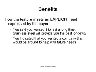 Benefits How the feature meets an EXPLICIT need expressed by the buyer You said you wanted it to last a long time.  Stainless steel will provide you the best longevity You indicated that you wanted a company that would be around to help with future needs 