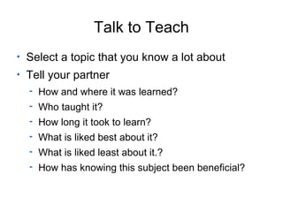 Talk to Teach Select a topic that you know a lot about Tell your partner How and where it was learned? Who taught it? How long it took to learn? What is liked best about it? What is liked least about it.? How has knowing this subject been beneficial? 