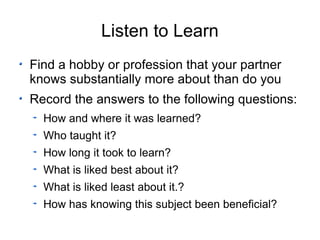 Listen to Learn Find a hobby or profession that your partner knows substantially more about than do you Record the answers to the following questions: How and where it was learned? Who taught it? How long it took to learn? What is liked best about it? What is liked least about it.? How has knowing this subject been beneficial? 