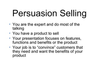 Persuasion Selling You are the expert and do most of the talking You have a product to sell Your presentation focuses on features, functions and benefits or the product Your job is to “convince” customers that they need and want the benefits of your product 