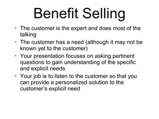 Benefit Selling The customer is the expert and does most of the talking The customer has a need (although it may not be known yet to the customer) Your presentation focuses on asking pertinent questions to gain understanding of the specific and explicit needs Your job is to listen to the customer so that you can provide a personalized solution to the  customer’s explicit need 