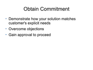 Obtain Commitment Demonstrate how your solution matches customer's explicit needs Overcome objections Gain approval to proceed  
