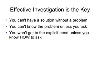 Effective Investigation is the Key You can't have a solution without a problem You can't know the problem unless you ask You won't get to the explicit need unless you know HOW to ask 