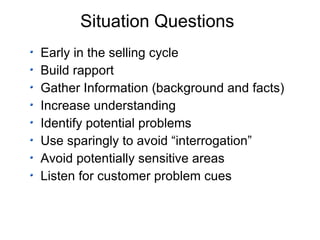 Situation Questions Early in the selling cycle Build rapport Gather Information (background and facts) Increase understanding Identify potential problems Use sparingly to avoid “interrogation” Avoid potentially sensitive areas Listen for customer problem cues 