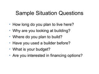 Sample Situation Questions How long do you plan to live here? Why are you looking at building? Where do you plan to build? Have you used a builder before? What is your budget? Are you interested in financing options? 