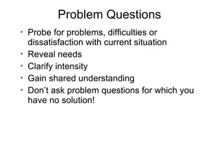 Problem Questions Probe for problems, difficulties or dissatisfaction with current situation Reveal needs Clarify intensity Gain shared understanding Don’t ask problem questions for which you have no solution! 