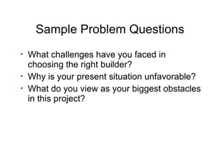 Sample Problem Questions What challenges have you faced in choosing the right builder? Why is your present situation unfavorable? What do you view as your biggest obstacles in this project? 