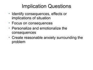 Implication Questions Identify consequences, effects or implications of situation Focus on consequences Personalize and emotionalize the consequences Create reasonable anxiety surrounding the problem 