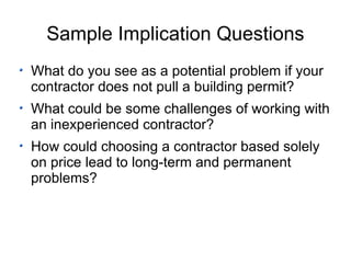Sample Implication Questions What do you see as a potential problem if your contractor does not pull a building permit? What could be some challenges of working with an inexperienced contractor? How could choosing a contractor based solely on price lead to long-term and permanent problems? 