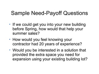Sample Need-Payoff Questions If we could get you into your new building before Spring, how would that help your summer sales? How would you feel knowing your contractor had 20 years of experience? Would you be interested in a solution that provided the extra space you need for expansion using your existing building lot? 