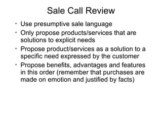 Sale Call Review Use presumptive sale language Only propose products/services that are solutions to explicit needs Propose product/services as a solution to a specific need expressed by the customer Propose benefits, advantages and features in this order (remember that purchases are made on emotion and justified by facts) 